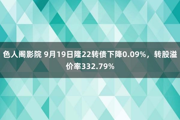 色人阁影院 9月19日隆22转债下降0.09%，转股溢价率332.79%