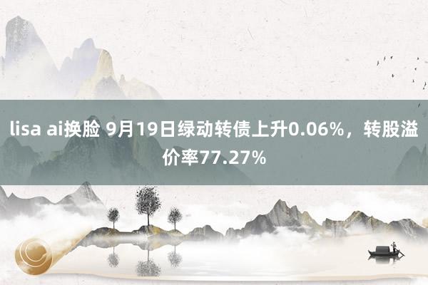 lisa ai换脸 9月19日绿动转债上升0.06%，转股溢价率77.27%