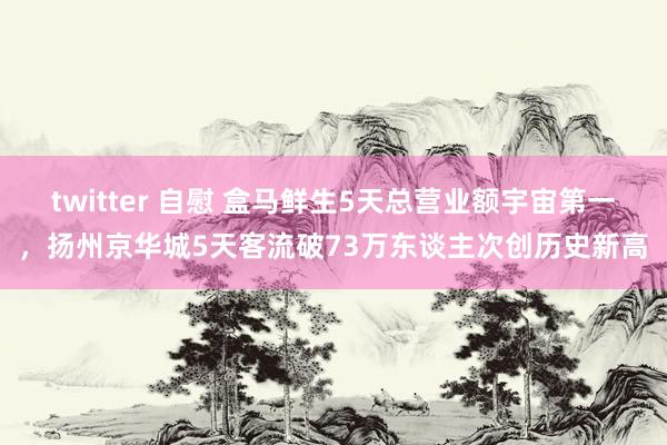 twitter 自慰 盒马鲜生5天总营业额宇宙第一，扬州京华城5天客流破73万东谈主次创历史新高