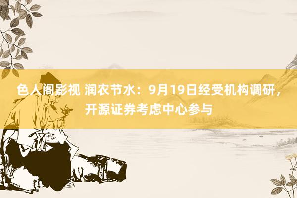 色人阁影视 润农节水：9月19日经受机构调研，开源证券考虑中心参与