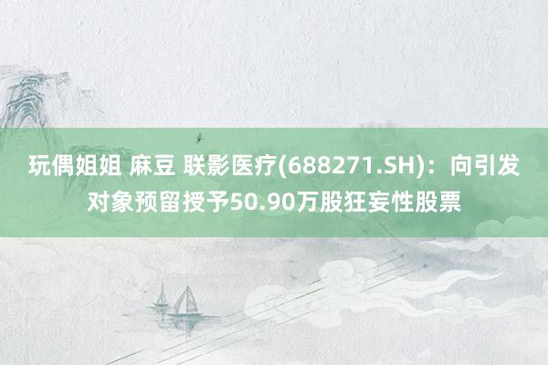 玩偶姐姐 麻豆 联影医疗(688271.SH)：向引发对象预留授予50.90万股狂妄性股票