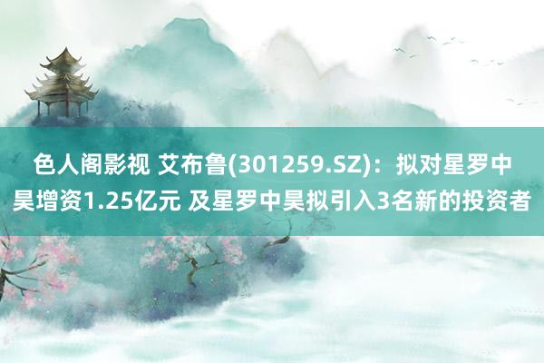 色人阁影视 艾布鲁(301259.SZ)：拟对星罗中昊增资1.25亿元 及星罗中昊拟引入3名新的投资者