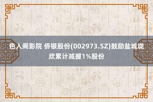 色人阁影院 侨银股份(002973.SZ)鼓励盐城珑欣累计减握1%股份