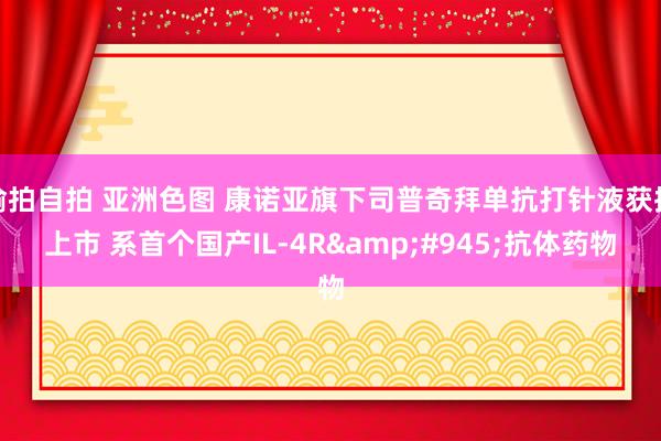 偷拍自拍 亚洲色图 康诺亚旗下司普奇拜单抗打针液获批上市 系首个国产IL-4R&#945;抗体药物