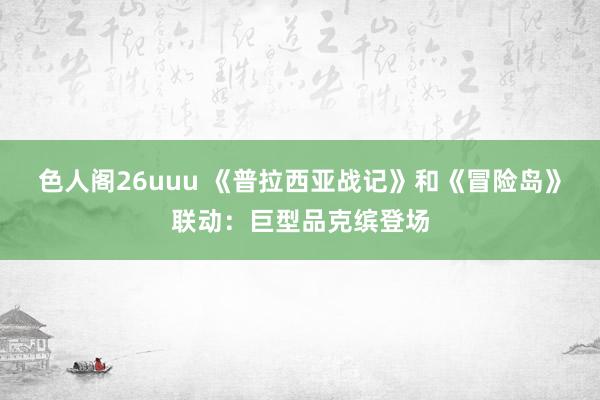 色人阁26uuu 《普拉西亚战记》和《冒险岛》联动：巨型品克缤登场