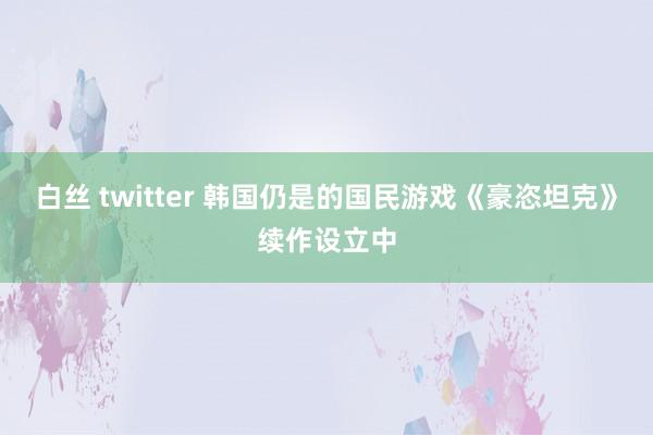 白丝 twitter 韩国仍是的国民游戏《豪恣坦克》续作设立中