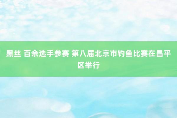 黑丝 百余选手参赛 第八届北京市钓鱼比赛在昌平区举行