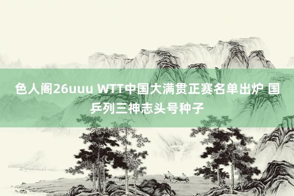 色人阁26uuu WTT中国大满贯正赛名单出炉 国乒列三神志头号种子