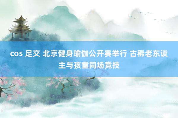 cos 足交 北京健身瑜伽公开赛举行 古稀老东谈主与孩童同场竞技