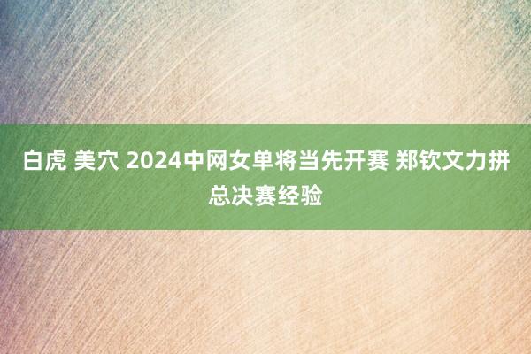 白虎 美穴 2024中网女单将当先开赛 郑钦文力拼总决赛经验