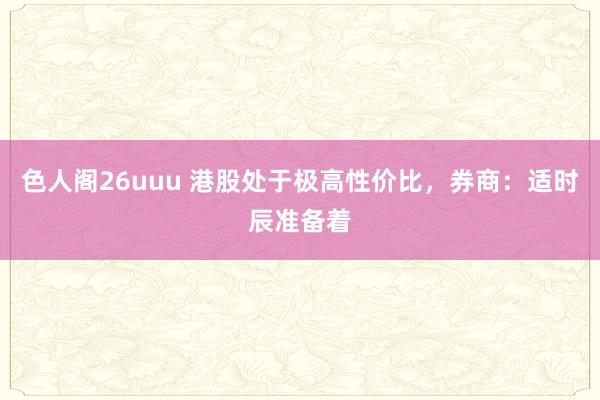 色人阁26uuu 港股处于极高性价比，券商：适时辰准备着