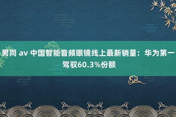 男同 av 中国智能音频眼镜线上最新销量：华为第一 驾驭60.3%份额