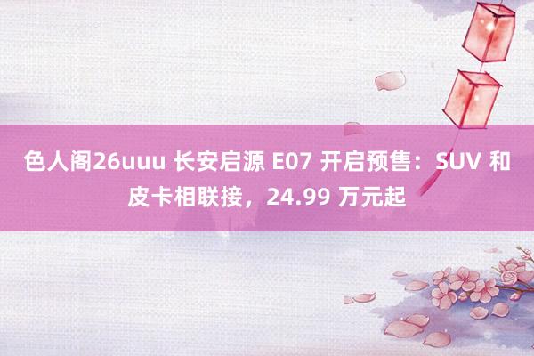 色人阁26uuu 长安启源 E07 开启预售：SUV 和皮卡相联接，24.99 万元起