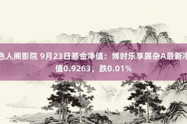 色人阁影院 9月23日基金净值：博时乐享羼杂A最新净值0.9263，跌0.01%