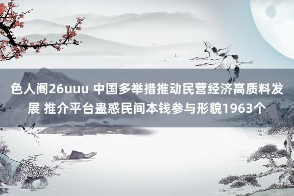 色人阁26uuu 中国多举措推动民营经济高质料发展 推介平台蛊惑民间本钱参与形貌1963个