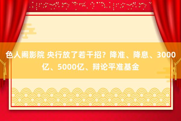 色人阁影院 央行放了若干招？降准、降息、3000亿、5000亿、辩论平准基金