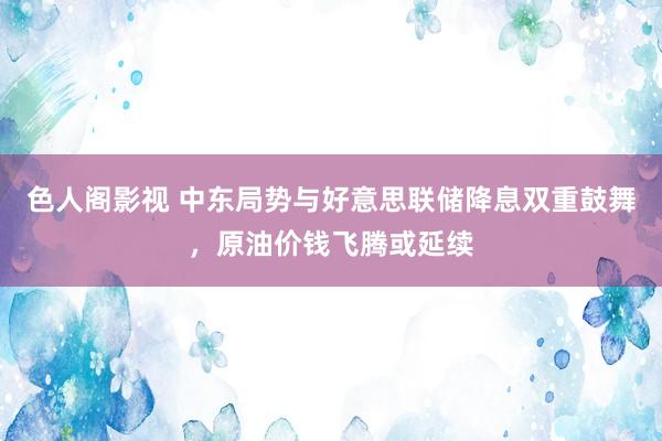 色人阁影视 中东局势与好意思联储降息双重鼓舞，原油价钱飞腾或延续