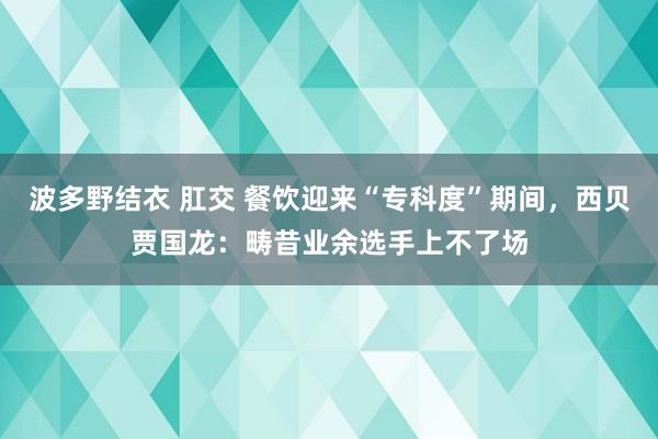 波多野结衣 肛交 餐饮迎来“专科度”期间，西贝贾国龙：畴昔业余选手上不了场