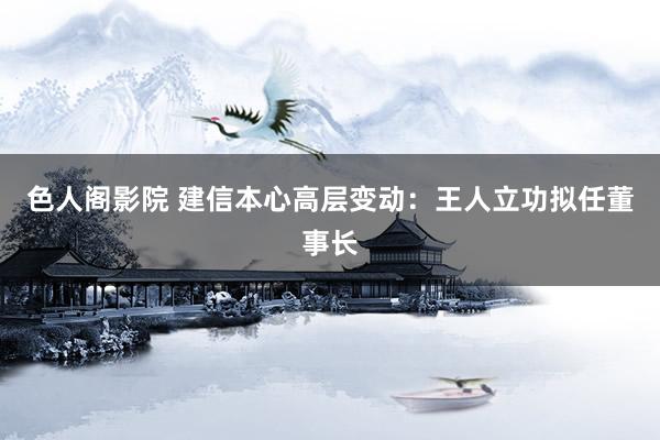 色人阁影院 建信本心高层变动：王人立功拟任董事长