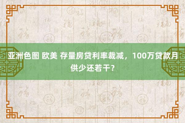 亚洲色图 欧美 存量房贷利率裁减，100万贷款月供少还若干？