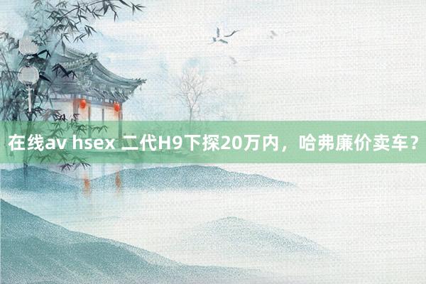 在线av hsex 二代H9下探20万内，哈弗廉价卖车？