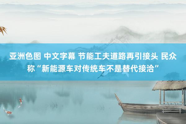 亚洲色图 中文字幕 节能工夫道路再引接头 民众称“新能源车对传统车不是替代接洽”