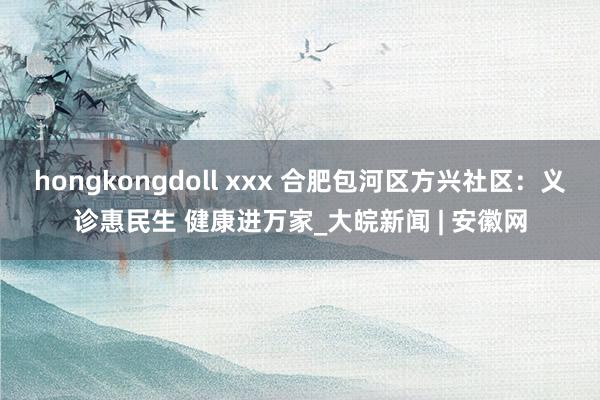 hongkongdoll xxx 合肥包河区方兴社区：义诊惠民生 健康进万家_大皖新闻 | 安徽网