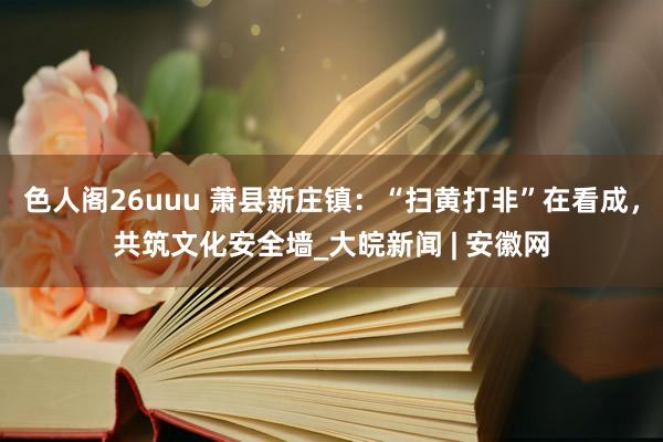 色人阁26uuu 萧县新庄镇：“扫黄打非”在看成，共筑文化安全墙_大皖新闻 | 安徽网