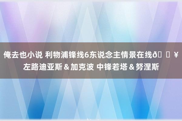 俺去也小说 利物浦锋线6东说念主情景在线🔥左路迪亚斯＆加克波 中锋若塔＆努涅斯