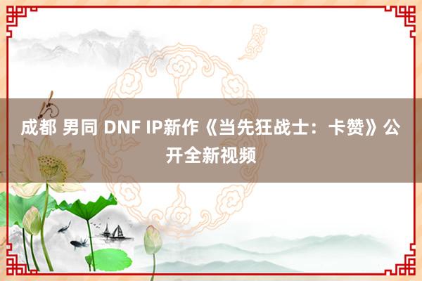 成都 男同 DNF IP新作《当先狂战士：卡赞》公开全新视频