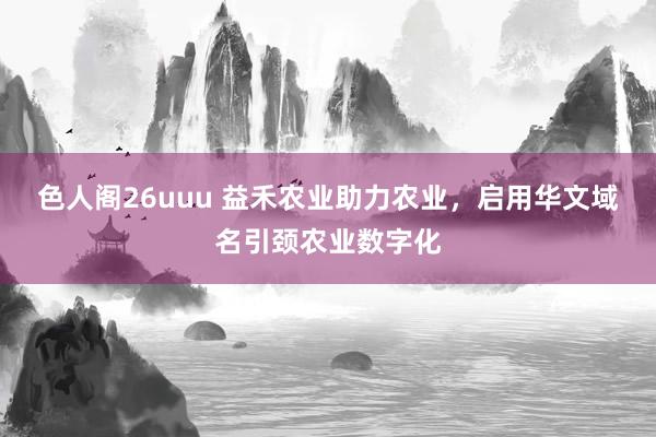 色人阁26uuu 益禾农业助力农业，启用华文域名引颈农业数字化