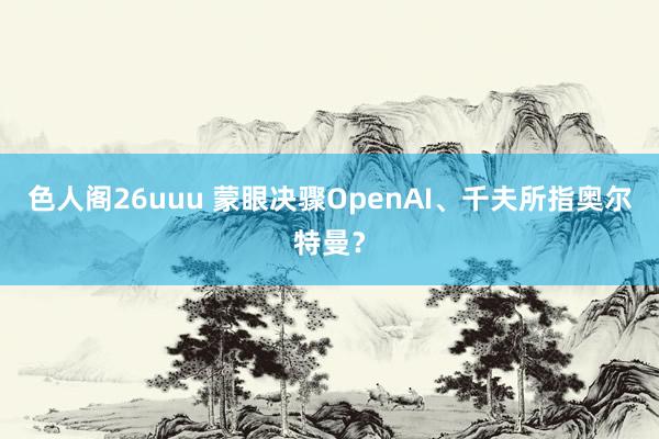 色人阁26uuu 蒙眼决骤OpenAI、千夫所指奥尔特曼？