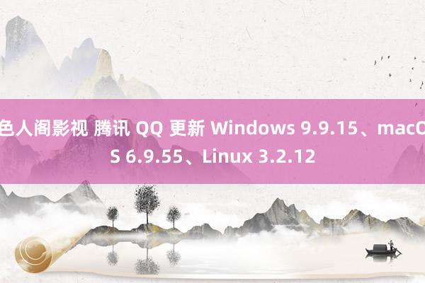 色人阁影视 腾讯 QQ 更新 Windows 9.9.15、macOS 6.9.55、Linux 3.2.12