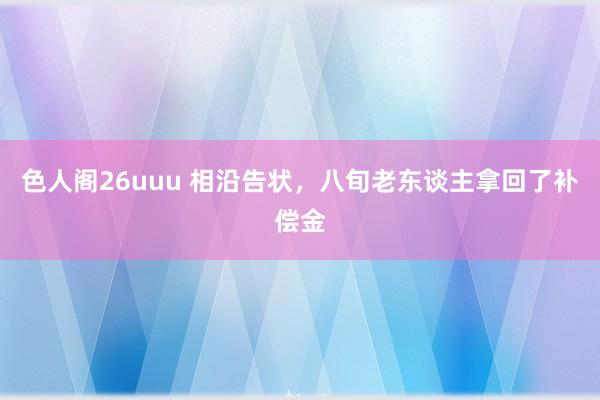 色人阁26uuu 相沿告状，八旬老东谈主拿回了补偿金