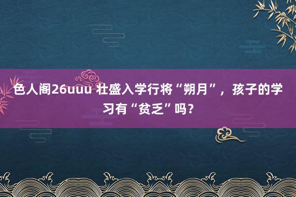 色人阁26uuu 壮盛入学行将“朔月”，孩子的学习有“贫乏”吗？