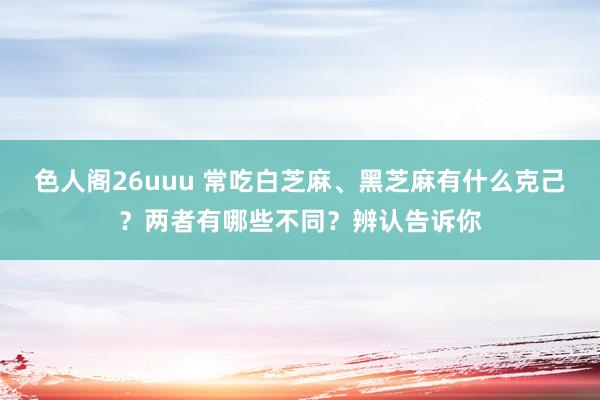 色人阁26uuu 常吃白芝麻、黑芝麻有什么克己？两者有哪些不同？辨认告诉你