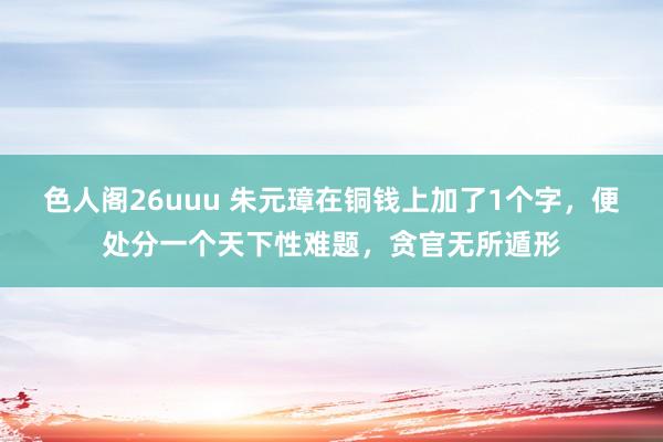 色人阁26uuu 朱元璋在铜钱上加了1个字，便处分一个天下性难题，贪官无所遁形