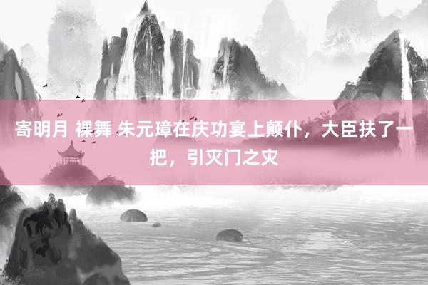 寄明月 裸舞 朱元璋在庆功宴上颠仆，大臣扶了一把，引灭门之灾