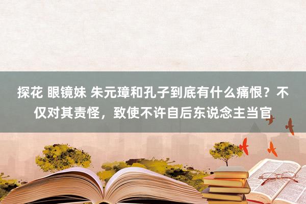 探花 眼镜妹 朱元璋和孔子到底有什么痛恨？不仅对其责怪，致使不许自后东说念主当官