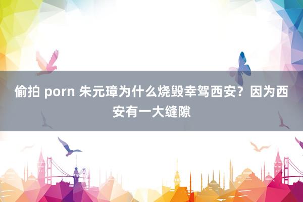 偷拍 porn 朱元璋为什么烧毁幸驾西安？因为西安有一大缝隙