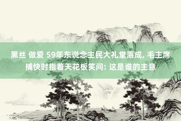 黑丝 做爱 59年东说念主民大礼堂落成， 毛主席捕快时指着天花板笑问: 这是谁的主意