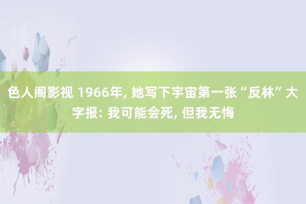 色人阁影视 1966年， 她写下宇宙第一张“反林”大字报: 我可能会死， 但我无悔