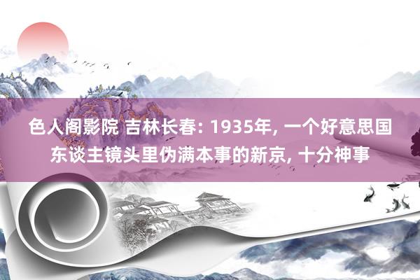 色人阁影院 吉林长春: 1935年， 一个好意思国东谈主镜头里伪满本事的新京， 十分神事