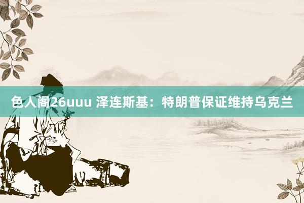 色人阁26uuu 泽连斯基：特朗普保证维持乌克兰