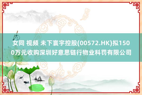 女同 视频 未下寰宇控股(00572.HK)拟1500万元收购深圳好意思链行物业科罚有限公司