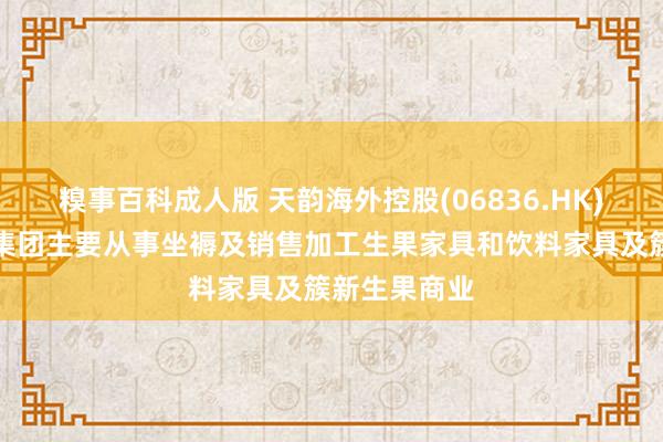 糗事百科成人版 天韵海外控股(06836.HK)发布公告，集团主要从事坐褥及销售加工生果家具和饮料家具及簇新生果商业