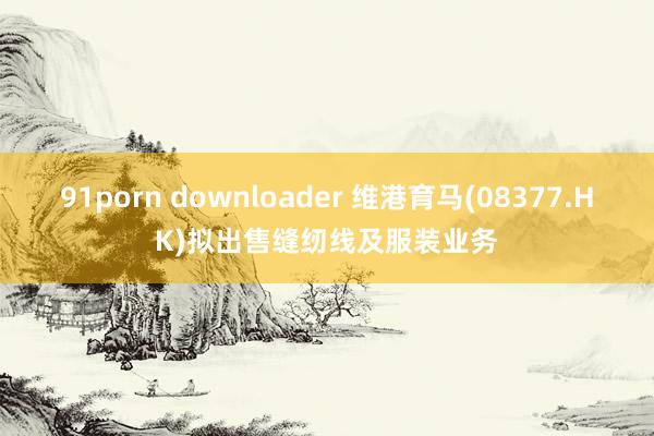 91porn downloader 维港育马(08377.HK)拟出售缝纫线及服装业务