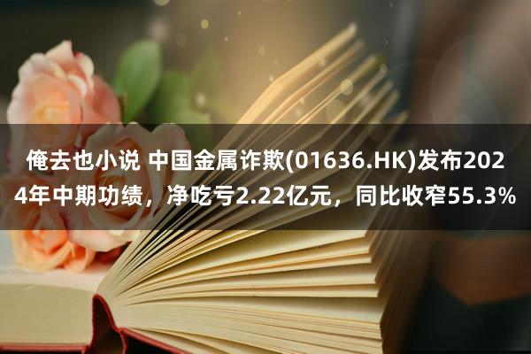 俺去也小说 中国金属诈欺(01636.HK)发布2024年中期功绩，净吃亏2.22亿元，同比收窄55.3%