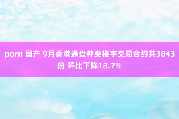 porn 国产 9月香港通盘种类楼宇交易合约共3843份 环比下降18.7%