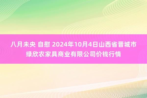 八月未央 自慰 2024年10月4日山西省晋城市绿欣农家具商业有限公司价钱行情